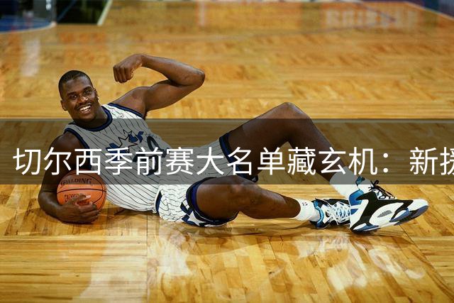 切尔西季前赛大名单藏玄机：新援伤退青训上位 埃梅纳洛之子迎转机